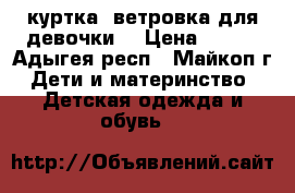 куртка -ветровка для девочки. › Цена ­ 900 - Адыгея респ., Майкоп г. Дети и материнство » Детская одежда и обувь   
